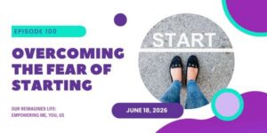 Overcoming the fear of starting. Episode 100 of Our Reimagined Life podcast.
